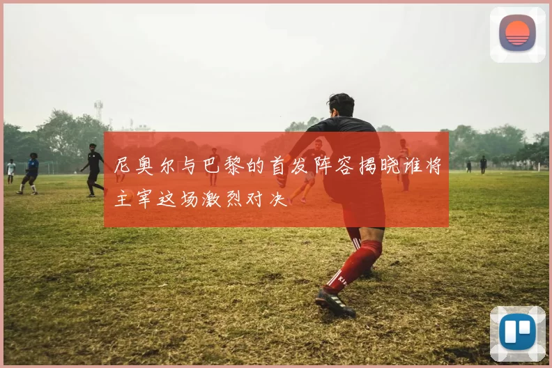 尼奥尔与巴黎的首发阵容揭晓谁将主宰这场激烈对决