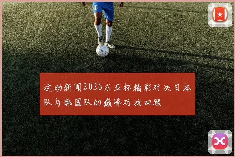 运动新闻2026东亚杯精彩对决日本队与韩国队的巅峰对抗回顾