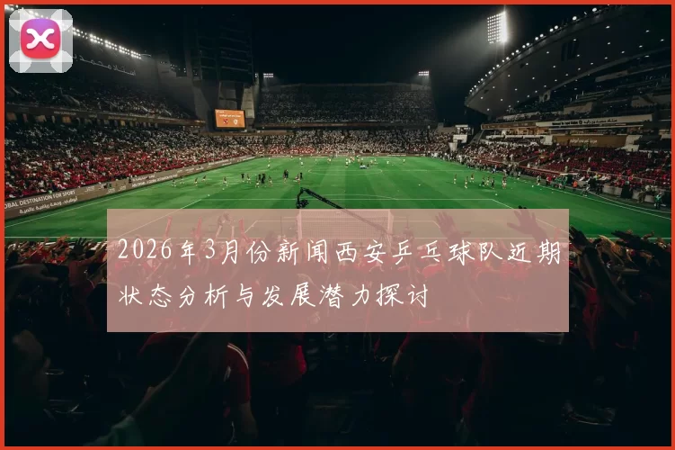 2026年3月份新闻西安乒乓球队近期状态分析与发展潜力探讨