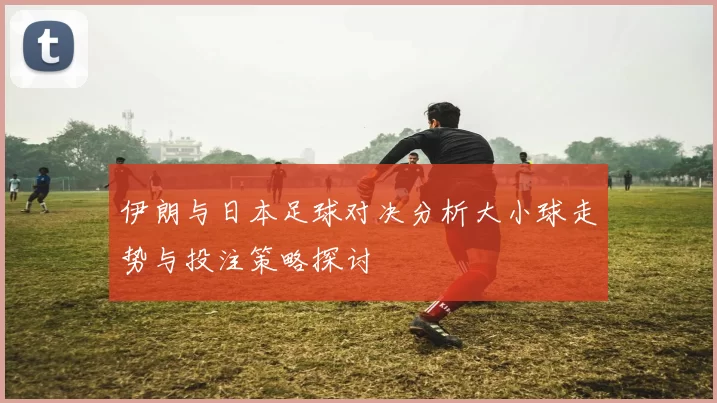 伊朗与日本足球对决分析大小球走势与投注策略探讨