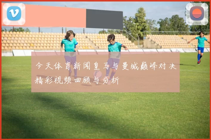 今天体育新闻皇马与曼城巅峰对决精彩视频回顾与分析