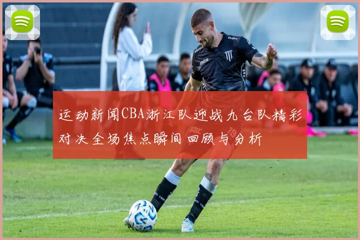 运动新闻CBA浙江队迎战九台队精彩对决全场焦点瞬间回顾与分析