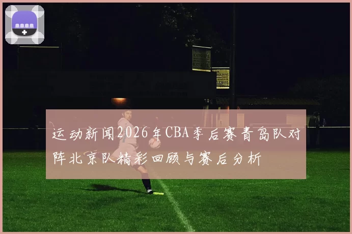 运动新闻2026年CBA季后赛青岛队对阵北京队精彩回顾与赛后分析