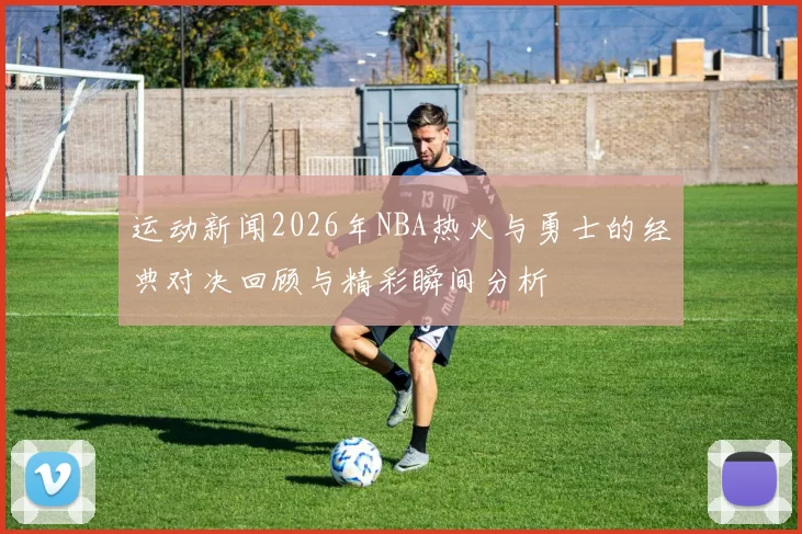 运动新闻2026年NBA热火与勇士的经典对决回顾与精彩瞬间分析