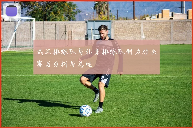 武汉排球队与北京排球队耐力对决赛后分析与总结