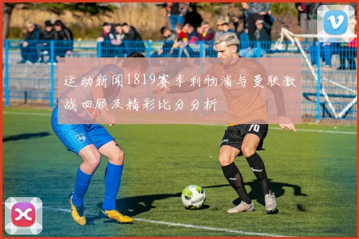运动新闻1819赛季利物浦与曼联激战回顾及精彩比分分析