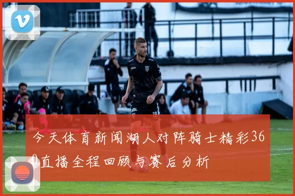 今天体育新闻湖人对阵骑士精彩360直播全程回顾与赛后分析